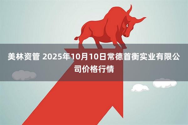 美林资管 2025年10月10日常德首衡实业有限公司价格行情