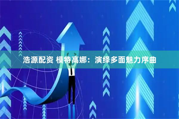 浩源配资 模特高娜：演绎多面魅力序曲