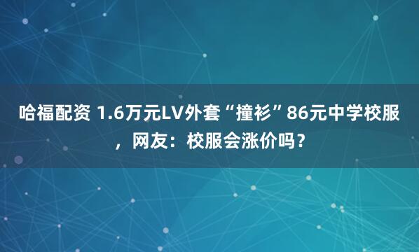 哈福配资 1.6万元LV外套“撞衫”86元中学校服，网友：校服会涨价吗？