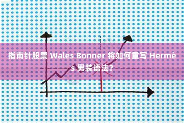 指南针股票 Wales Bonner 将如何重写 Hermès 男装语法？