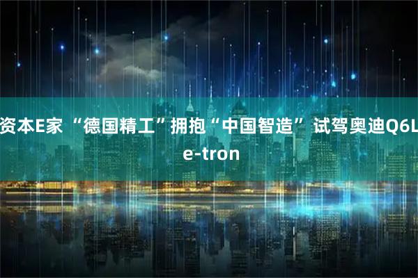 资本E家 “德国精工”拥抱“中国智造” 试驾奥迪Q6L e-tron