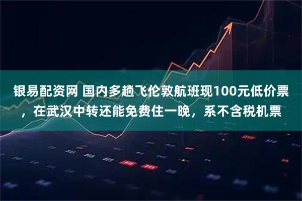 银易配资网 国内多趟飞伦敦航班现100元低价票,在武汉中转还能免费住一晚,系不含税机票