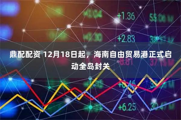 鼎配配资 12月18日起,海南自由贸易港正式启动全岛封关