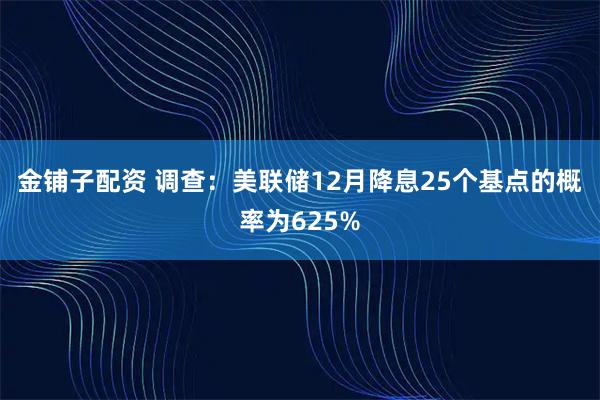金铺子配资 调查：美联储12月降息25个基点的概率为625%