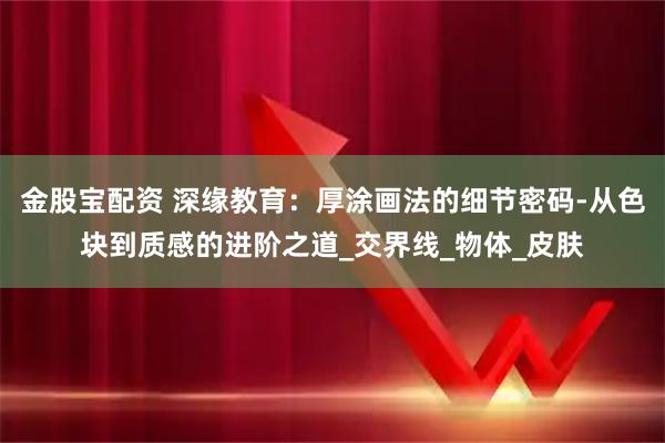 金股宝配资 深缘教育:厚涂画法的细节密码-从色块到质感的进阶之道_交界线_物体_皮肤