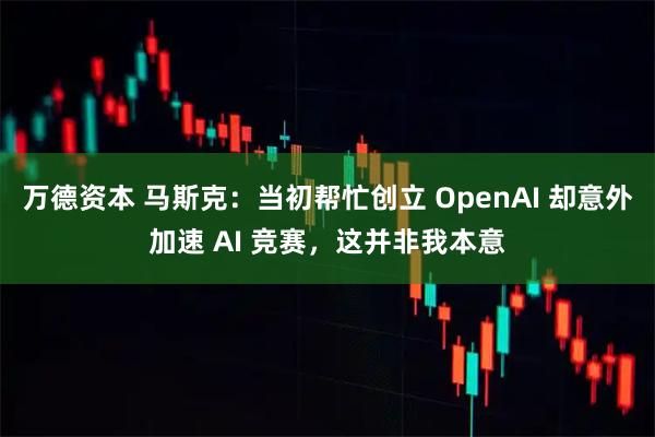 万德资本 马斯克：当初帮忙创立 OpenAI 却意外加速 AI 竞赛，这并非我本意