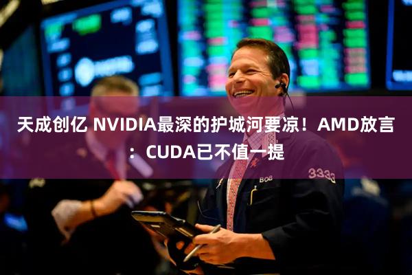 天成创亿 NVIDIA最深的护城河要凉！AMD放言：CUDA已不值一提