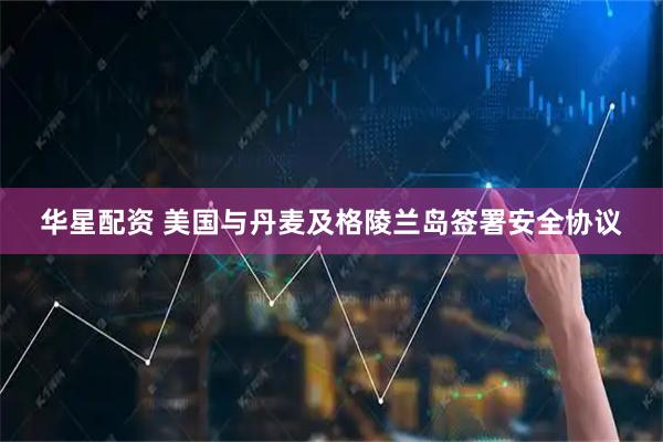华星配资 美国与丹麦及格陵兰岛签署安全协议