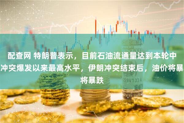 配查网 特朗普表示，目前石油流通量达到本轮中东冲突爆发以来最高水平，伊朗冲突结束后，油价将暴跌